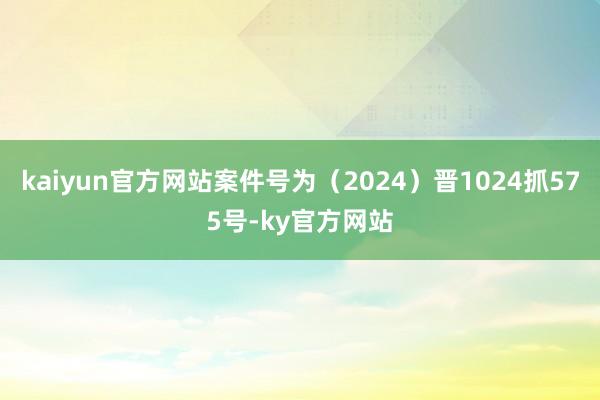 kaiyun官方网站案件号为（2024）晋1024抓575号-ky官方网站