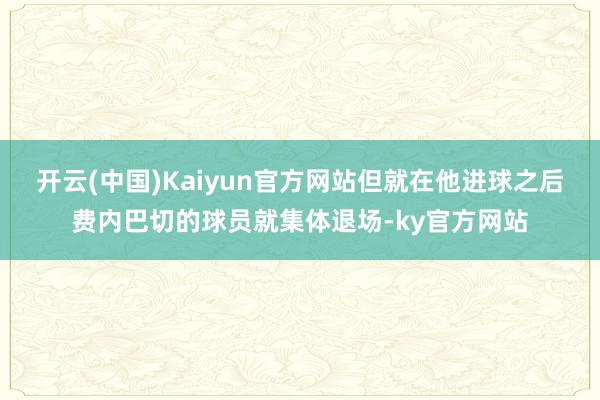 开云(中国)Kaiyun官方网站但就在他进球之后费内巴切的球员就集体退场-ky官方网站