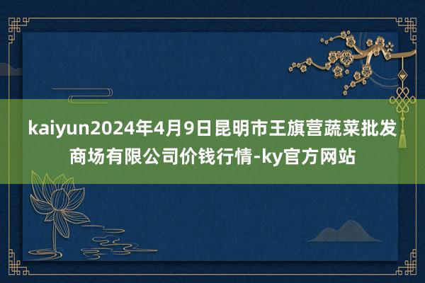 kaiyun2024年4月9日昆明市王旗营蔬菜批发商场有限公司价钱行情-ky官方网站