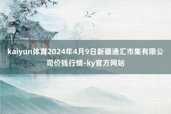 kaiyun体育2024年4月9日新疆通汇市集有限公司价钱行情-ky官方网站