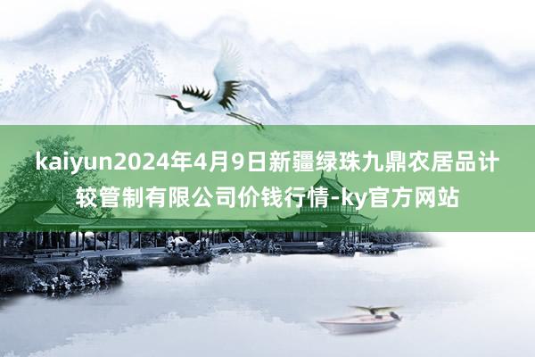 kaiyun2024年4月9日新疆绿珠九鼎农居品计较管制有限公司价钱行情-ky官方网站