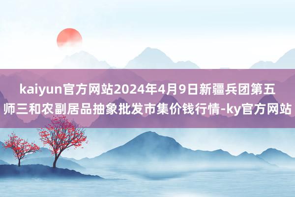 kaiyun官方网站2024年4月9日新疆兵团第五师三和农副居品抽象批发市集价钱行情-ky官方网站