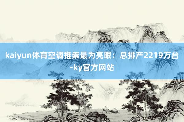 kaiyun体育空调推崇最为亮眼：总排产2219万台-ky官方网站