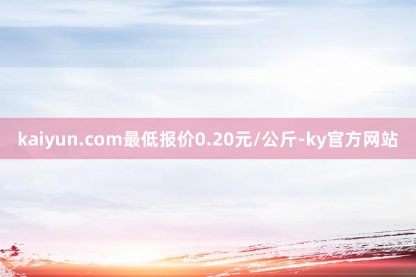 kaiyun.com最低报价0.20元/公斤-ky官方网站