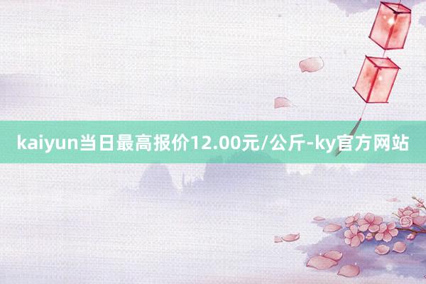 kaiyun当日最高报价12.00元/公斤-ky官方网站