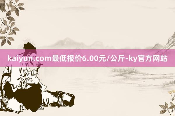 kaiyun.com最低报价6.00元/公斤-ky官方网站