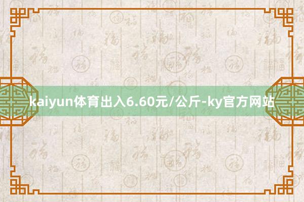 kaiyun体育出入6.60元/公斤-ky官方网站