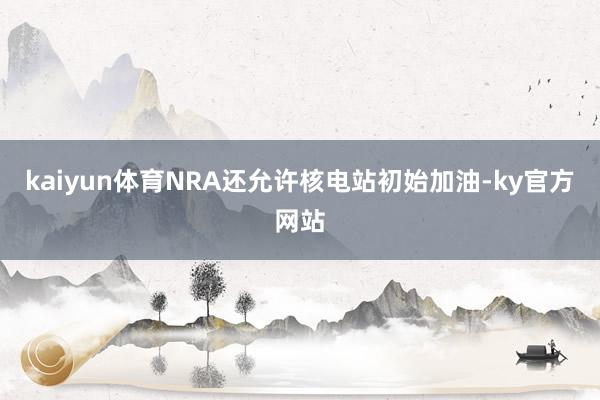 kaiyun体育NRA还允许核电站初始加油-ky官方网站