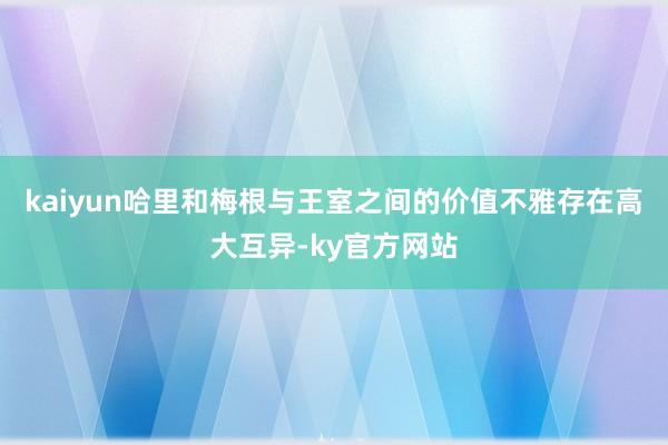 kaiyun哈里和梅根与王室之间的价值不雅存在高大互异-ky官方网站