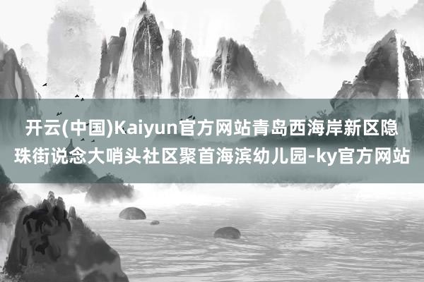 开云(中国)Kaiyun官方网站青岛西海岸新区隐珠街说念大哨头社区聚首海滨幼儿园-ky官方网站