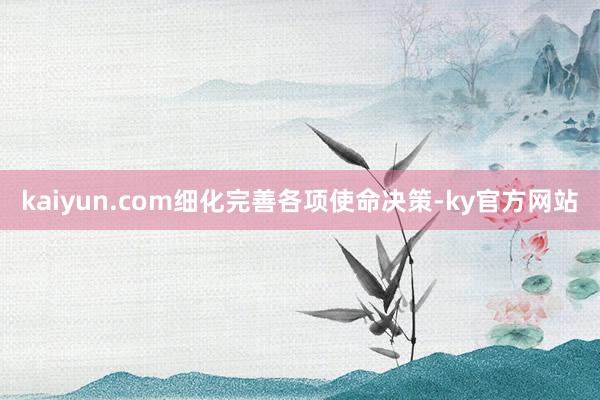 kaiyun.com细化完善各项使命决策-ky官方网站