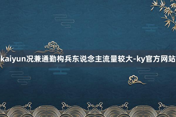 kaiyun况兼通勤构兵东说念主流量较大-ky官方网站