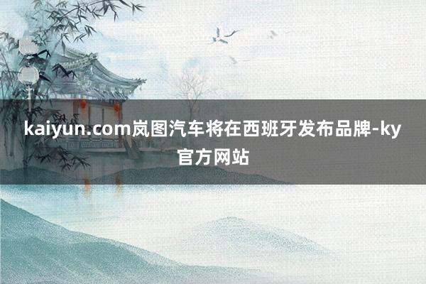 kaiyun.com岚图汽车将在西班牙发布品牌-ky官方网站