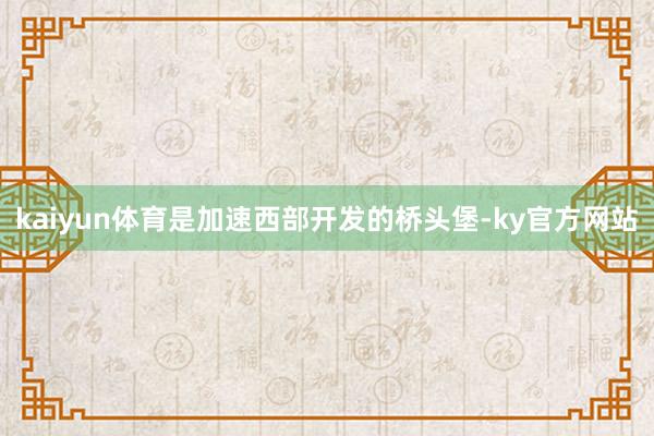 kaiyun体育是加速西部开发的桥头堡-ky官方网站