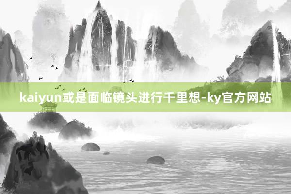 kaiyun或是面临镜头进行千里想-ky官方网站