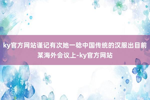 ky官方网站谨记有次她一稔中国传统的汉服出目前某海外会议上-ky官方网站