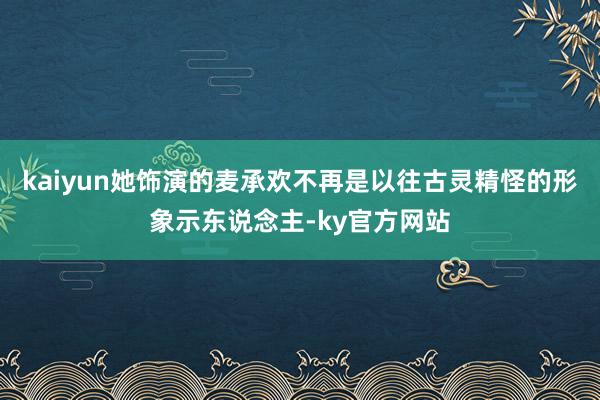 kaiyun她饰演的麦承欢不再是以往古灵精怪的形象示东说念主-ky官方网站