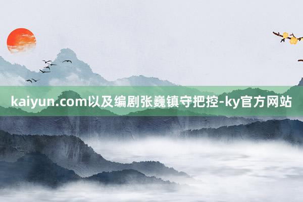 kaiyun.com以及编剧张巍镇守把控-ky官方网站