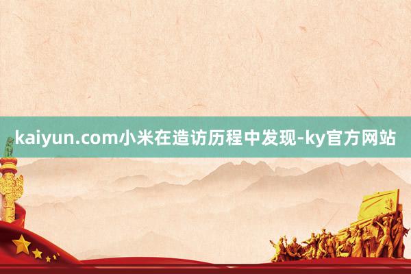 kaiyun.com小米在造访历程中发现-ky官方网站