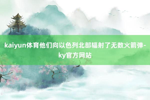 kaiyun体育他们向以色列北部辐射了无数火箭弹-ky官方网站