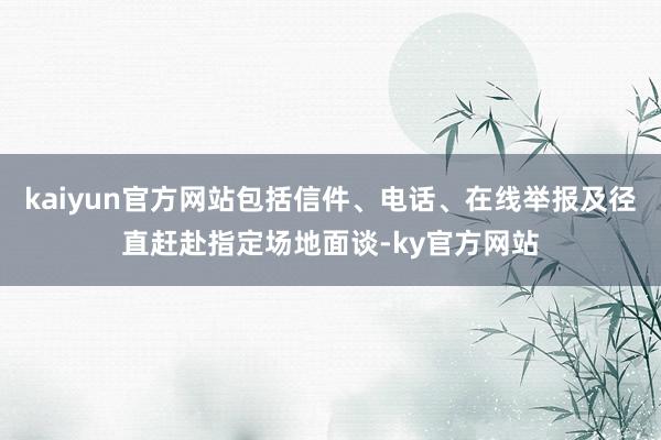 kaiyun官方网站包括信件、电话、在线举报及径直赶赴指定场地面谈-ky官方网站