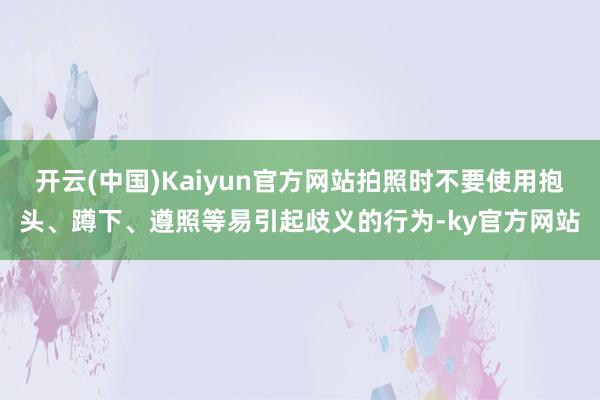 开云(中国)Kaiyun官方网站拍照时不要使用抱头、蹲下、遵照等易引起歧义的行为-ky官方网站