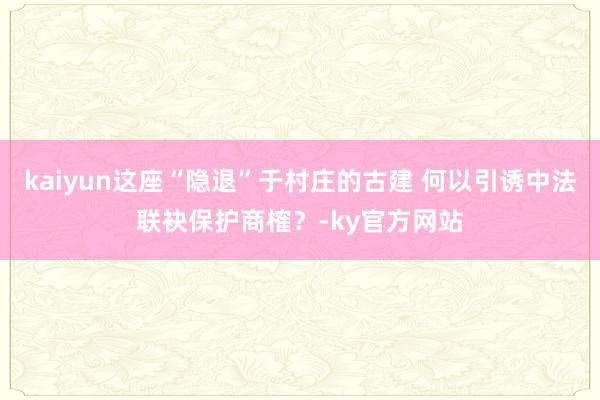 kaiyun这座“隐退”于村庄的古建 何以引诱中法联袂保护商榷？-ky官方网站