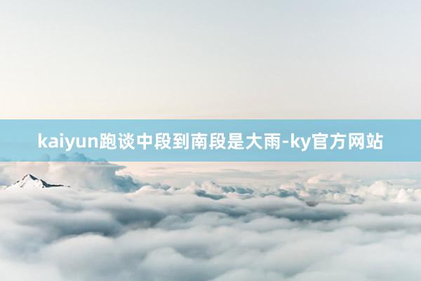 kaiyun跑谈中段到南段是大雨-ky官方网站