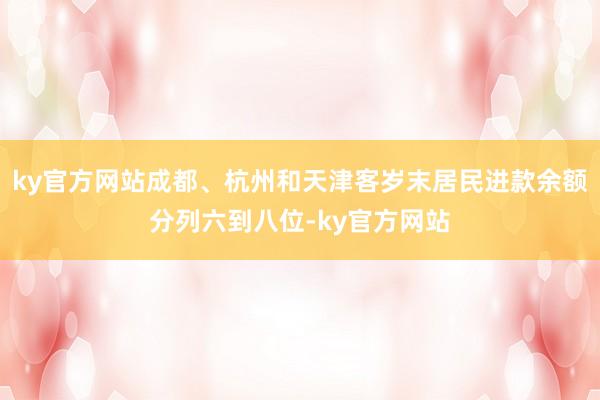 ky官方网站成都、杭州和天津客岁末居民进款余额分列六到八位-ky官方网站