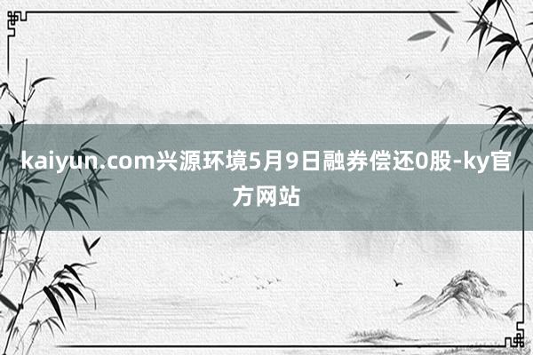 kaiyun.com兴源环境5月9日融券偿还0股-ky官方网站