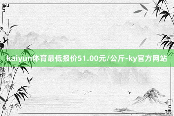 kaiyun体育最低报价51.00元/公斤-ky官方网站