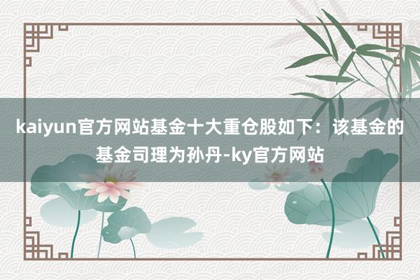 kaiyun官方网站基金十大重仓股如下：该基金的基金司理为孙丹-ky官方网站