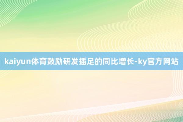 kaiyun体育鼓励研发插足的同比增长-ky官方网站