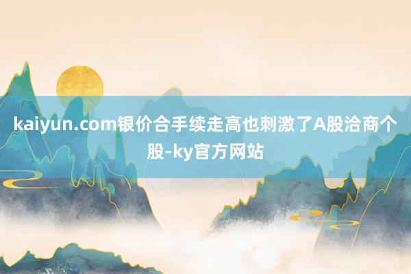 kaiyun.com银价合手续走高也刺激了A股洽商个股-ky官方网站