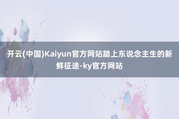 开云(中国)Kaiyun官方网站踏上东说念主生的新鲜征途-ky官方网站