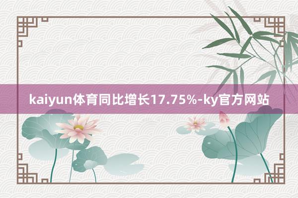 kaiyun体育同比增长17.75%-ky官方网站