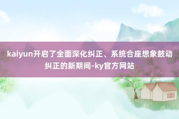 kaiyun开启了全面深化纠正、系统合座想象鼓动纠正的新期间-ky官方网站