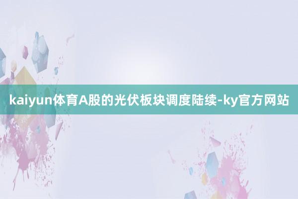 kaiyun体育A股的光伏板块调度陆续-ky官方网站