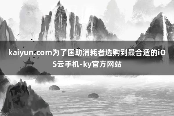 kaiyun.com为了匡助消耗者选购到最合适的iOS云手机-ky官方网站