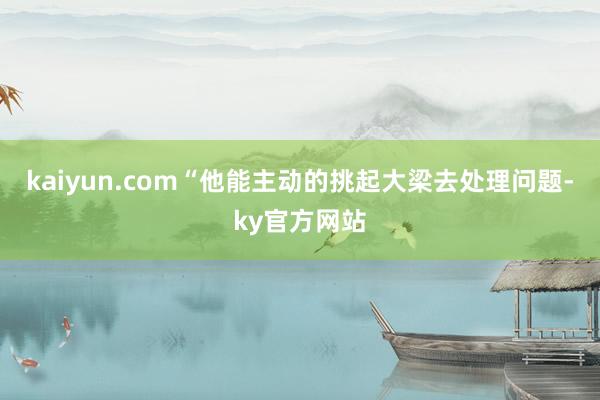 kaiyun.com“他能主动的挑起大梁去处理问题-ky官方网站