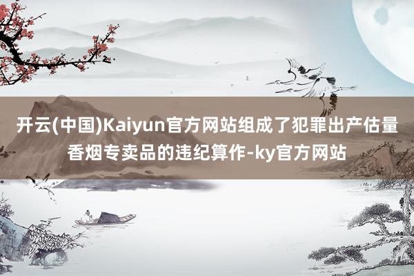 开云(中国)Kaiyun官方网站组成了犯罪出产估量香烟专卖品的违纪算作-ky官方网站