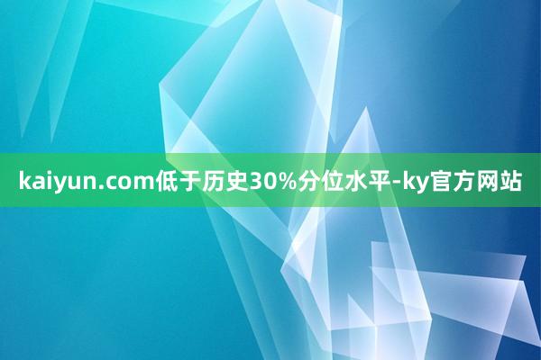 kaiyun.com低于历史30%分位水平-ky官方网站