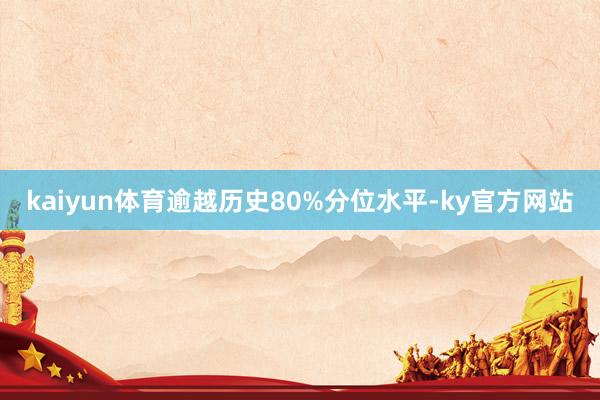 kaiyun体育逾越历史80%分位水平-ky官方网站