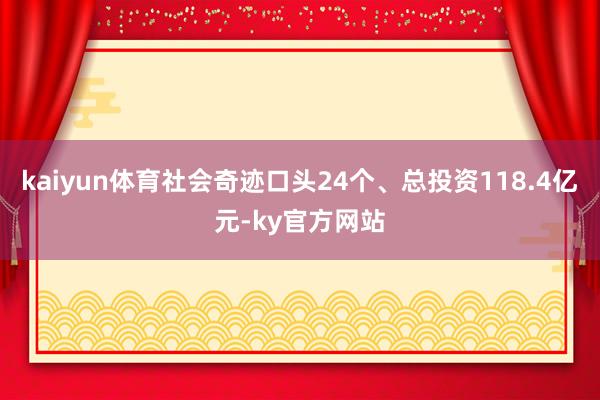 kaiyun体育社会奇迹口头24个、总投资118.4亿元-ky官方网站