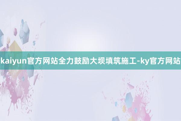 kaiyun官方网站全力鼓励大坝填筑施工-ky官方网站