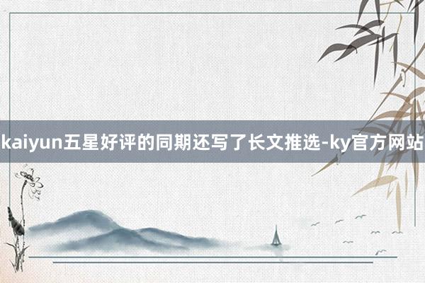 kaiyun五星好评的同期还写了长文推选-ky官方网站