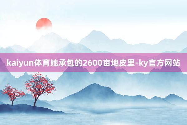 kaiyun体育她承包的2600亩地皮里-ky官方网站