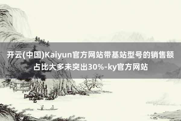 开云(中国)Kaiyun官方网站带基站型号的销售额占比大多未突出30%-ky官方网站