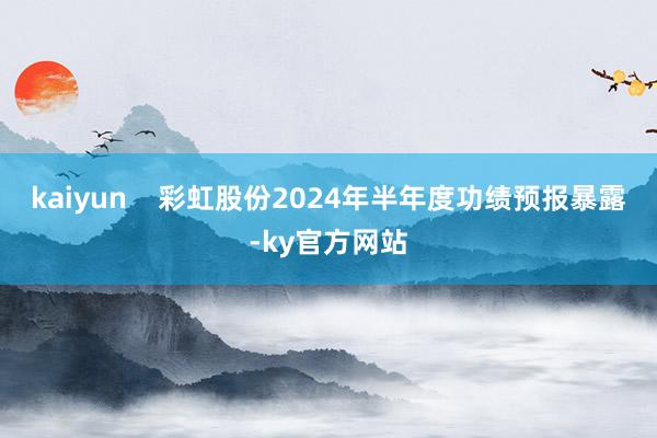 kaiyun    彩虹股份2024年半年度功绩预报暴露-ky官方网站