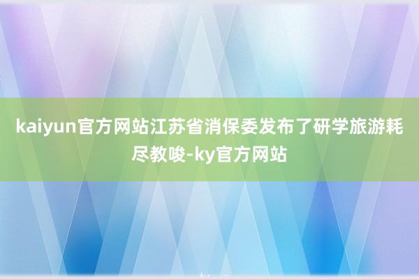 kaiyun官方网站江苏省消保委发布了研学旅游耗尽教唆-ky官方网站